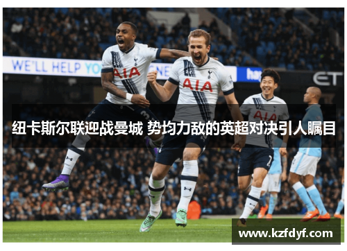纽卡斯尔联迎战曼城 势均力敌的英超对决引人瞩目