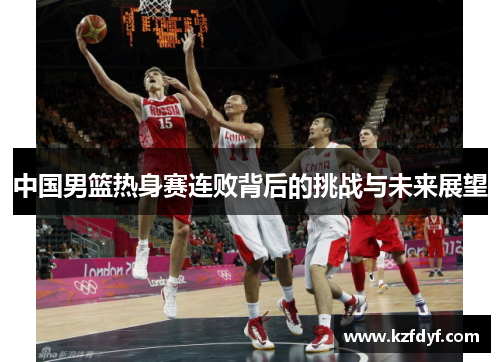 中国男篮热身赛连败背后的挑战与未来展望