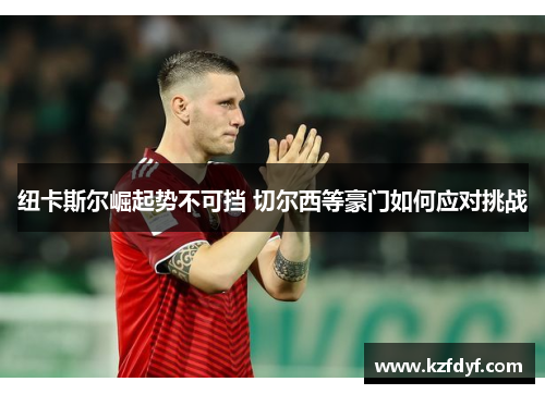 纽卡斯尔崛起势不可挡 切尔西等豪门如何应对挑战